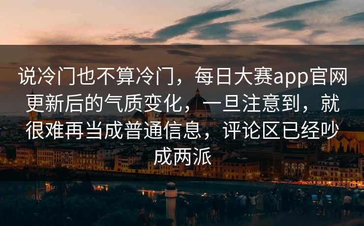说冷门也不算冷门，每日大赛app官网更新后的气质变化，一旦注意到，就很难再当成普通信息，评论区已经吵成两派