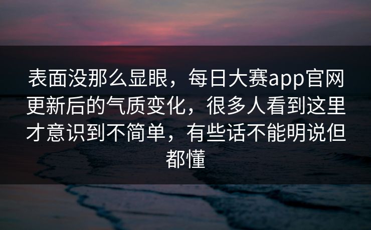 表面没那么显眼，每日大赛app官网更新后的气质变化，很多人看到这里才意识到不简单，有些话不能明说但都懂