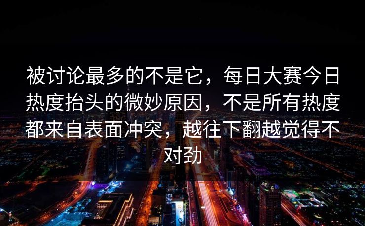 被讨论最多的不是它，每日大赛今日热度抬头的微妙原因，不是所有热度都来自表面冲突，越往下翻越觉得不对劲
